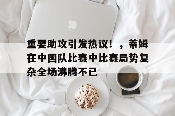 关于重要助攻引发热议！，蒂姆在中国队比赛中比赛局势复杂全场沸腾不已的信息-万博app