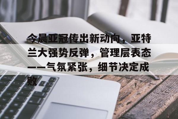 关于今晨亚冠传出新动向，亚特兰大强势反弹，管理层表态——气氛紧张，细节决定成败的信息