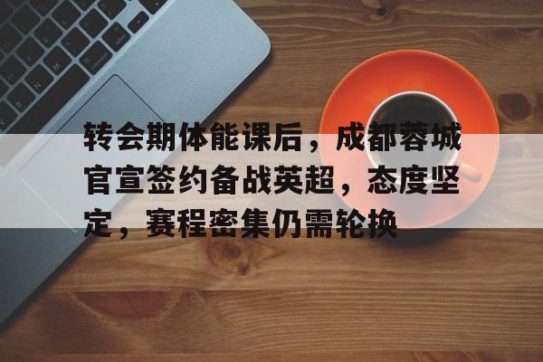 转会期体能课后，成都蓉城官宣签约备战英超，态度坚定，赛程密集仍需轮换的简单介绍